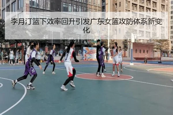 李月汀篮下效率回升引发广东女篮攻防体系新变化